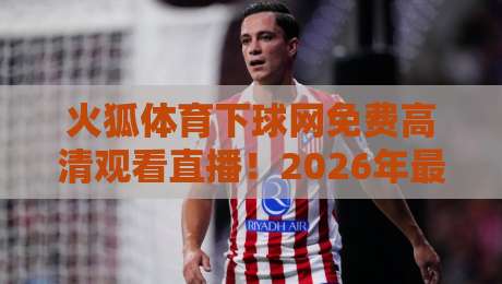 火狐体育下球网免费高清观看直播！2026年最全观赛指南来了