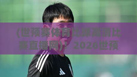(世预赛体育比球高清比赛直播网)!2026世预赛观赛指南:高清流畅不卡顿 (世预赛体育比球高清比赛直播网)!2026世预赛观赛指南:高清流畅不卡顿