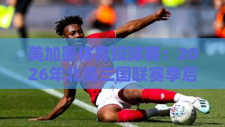 美加墨体育投球赛：2026年北美三国联赛季后赛悬念全解析
