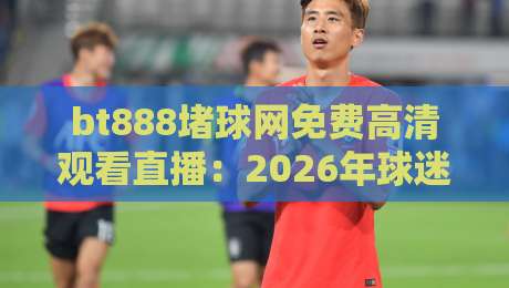 bt888堵球网免费高清观看直播:2026年球迷必看的观赛新选择? bt888堵球网免费高清观看直播:2026年球迷必看的观赛新选择?