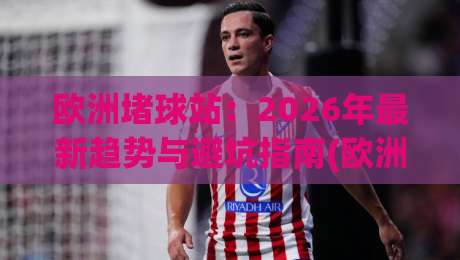 欧洲堵球站：2026年最新趋势与避坑指南(欧洲堵球站)