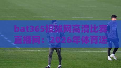 bat365投球网高清比赛直播网:2026年体育迷的终极观赛指南(bat365投球网高清比赛直播网) bat365投球网高清比赛直播网:2026年体育迷的终极观赛指南(bat365投球网高清比赛直播网)