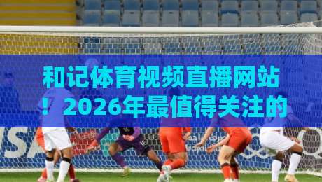 和记体育视频直播网站!2026年最值得关注的三大升级与真实体验 和记体育视频直播网站!2026年最值得关注的三大升级与真实体验