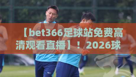 【bet366足球站免费高清观看直播】!2026球迷必备:高清画质与实时赛事的深度体验 【bet366足球站免费高清观看直播】!2026球迷必备:高清画质与实时赛事的深度体验