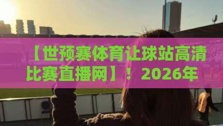 【世预赛体育让球站高清比赛直播网】!2026年看球必备的3个秘密武器 【世预赛体育让球站高清比赛直播网】!2026年看球必备的3个秘密武器
