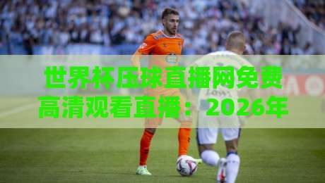 世界杯压球直播网免费高清观看直播：2026年球迷必备的观赛指南
