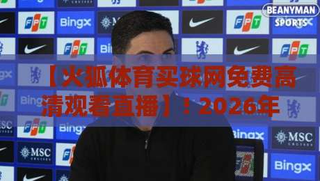 【火狐体育买球网免费高清观看直播】! 2026年免费高清直播平台深度测评与避坑指南