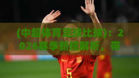 (中超体育足球比球)：2026赛季新规解析，带你看懂中超体育足球比球的变与不变