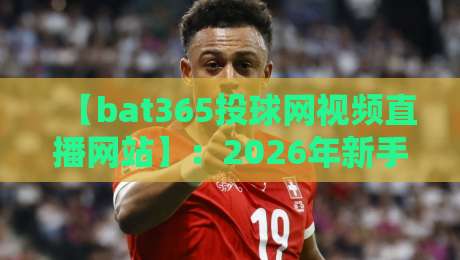 【bat365投球网视频直播网站】：2026年新手必看的观赛指南与进阶玩法