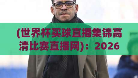 (世界杯买球直播集锦高清比赛直播网)：2026年看球新姿势，高清回放【世界杯买球直播集锦高清比赛直播网】实用指南