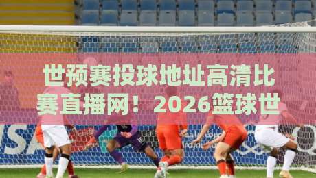 世预赛投球地址高清比赛直播网!2026篮球世预赛观赛全攻略 世预赛投球地址高清比赛直播网!2026篮球世预赛观赛全攻略
