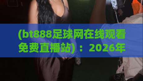 (bt888足球网在线观看免费直播站) :2026年足球迷必备的免费观赛指南 (bt888足球网在线观看免费直播站) :2026年足球迷必备的免费观赛指南