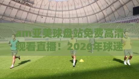 am亚美球盘站免费高清观看直播!2026年球迷必看指南(am亚美球盘站) am亚美球盘站免费高清观看直播!2026年球迷必看指南(am亚美球盘站)
