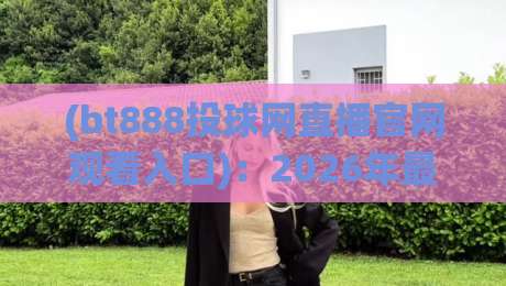 (bt888投球网直播官网观看入口):2026年最新入口与使用指南 (bt888投球网直播官网观看入口):2026年最新入口与使用指南