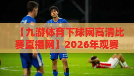 【九游体育下球网高清比赛直播网】2026年观赛新宠：高清流畅不卡顿
