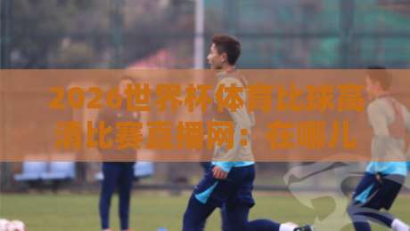 2026世界杯体育比球高清比赛直播网：在哪儿看球才不会卡成幻灯片？