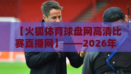 【火狐体育球盘网高清比赛直播网】——2026年体育迷的新选择?火狐体育球盘网高清比赛直播网