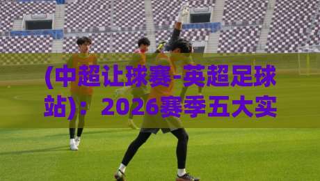 (中超让球赛-英超足球站)：2026赛季五大实战心得与避坑指南