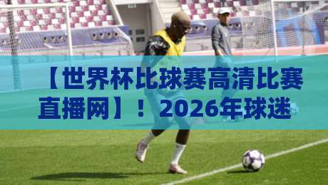 【世界杯比球赛高清比赛直播网】!2026年球迷必看的四大真相