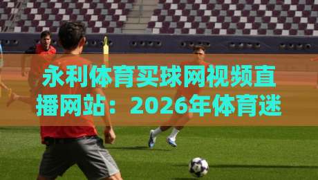 永利体育买球网视频直播网站：2026年体育迷的新选择？（永利体育买球网视频直播网站）深度测评
