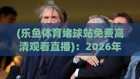 (乐鱼体育堵球站免费高清观看直播)：2026年实测体验与避坑指南