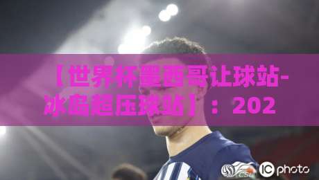 【世界杯墨西哥让球站-冰岛超压球站】：2026年赛事盘口深度解析与投注策略