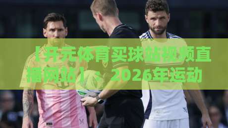 【开元体育买球站视频直播网站】：2026年运动迷的真实体验与避坑指南