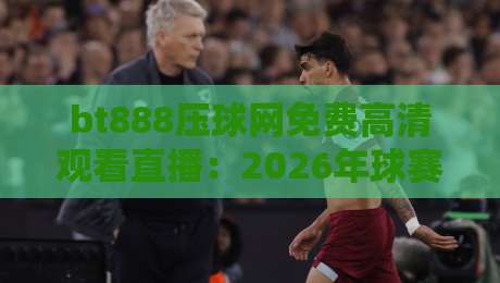 bt888压球网免费高清观看直播：2026年球赛新玩法，错过你就亏大了