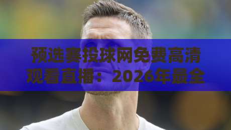 预选赛投球网免费高清观看直播：2026年最全观赛指南与实战技巧