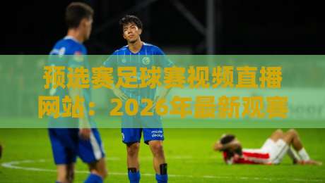 预选赛足球赛视频直播网站：2026年最新观赛平台实战测评