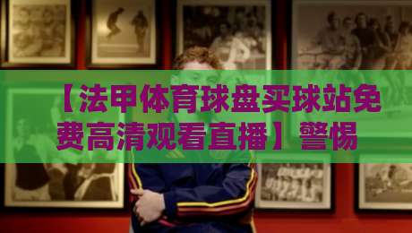 【法甲体育球盘买球站免费高清观看直播】警惕风险!教你选择正规渠道观赛