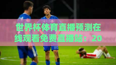 世界杯体育直播预测在线观看免费直播站:2026观赛新姿势,你get了吗?