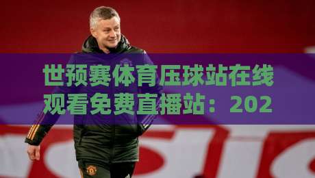 世预赛体育压球站在线观看免费直播站：2026终极观战指南，这些平台让你不花一分钱看全场