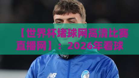 【世界杯堵球网高清比赛直播网】：2026年看球新姿势，别再用老办法了