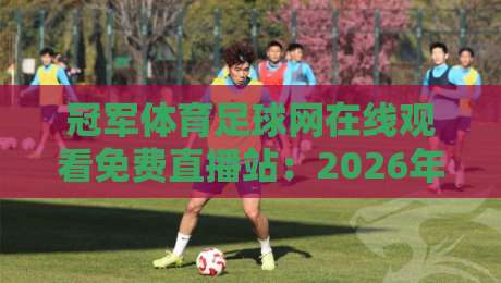 冠军体育足球网在线观看免费直播站:2026年球迷的终极观赛指南