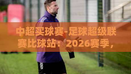中超买球赛-足球超级联赛比球站：2026赛季，球迷必看的三大趋势与分析