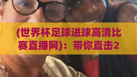(世界杯足球进球高清比赛直播网):带你直击2026年巅峰对决的每一秒【世界杯足球进球高清比赛直播网】内行人才懂的观赛门道