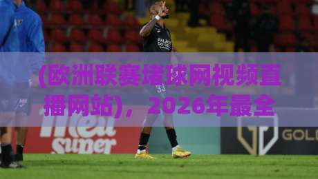 (欧洲联赛堵球网视频直播网站),2026年最全观赛指南来了!