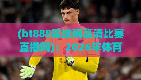 (bt888买球网高清比赛直播网)：2026年体育迷的终极选择——高清画质、赛事覆盖与用户体验全解析