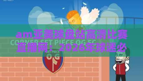am亚美球盘站高清比赛直播网：2026年球迷必备的高清观赛新体验