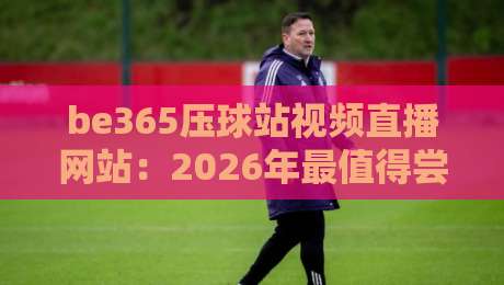 be365压球站视频直播网站:2026年最值得尝试的观赛平台?【be365压球站视频直播网站】实测体验分享