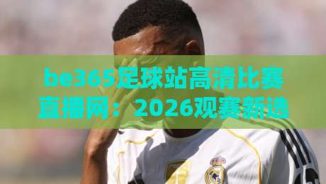 be365足球站高清比赛直播网：2026观赛新选择，高清流畅不卡顿