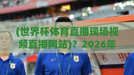 (世界杯体育直播现场视频直播网站)？2026年观赛指南：选对平台，别让卡顿毁掉你的激情！世界杯体育直播现场视频直播网站