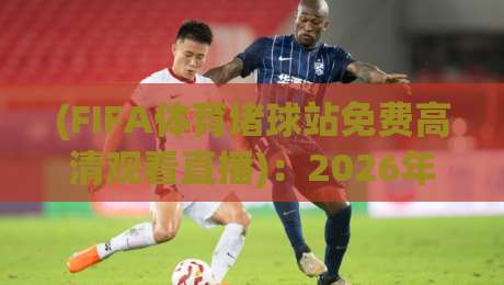 (FIFA体育堵球站免费高清观看直播)：2026年最新观赛指南，别错过任何一场