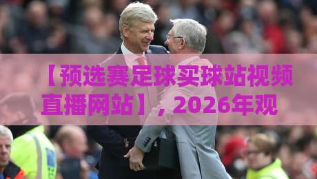【预选赛足球买球站视频直播网站】, 2026年观赛与投注新趋势全解析