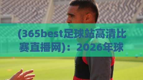 (365best足球站高清比赛直播网):2026年球迷必备的高清观赛新选择