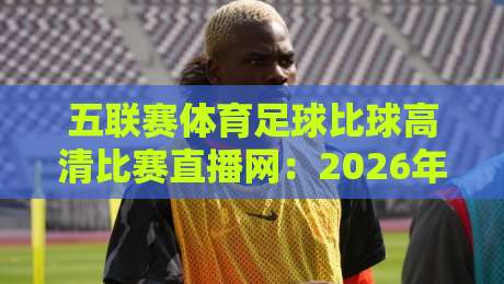 五联赛体育足球比球高清比赛直播网:2026年球迷们该怎么选?