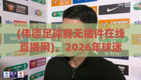 (伟德足球赛无插件在线直播网),2026年球迷的终极看球神器