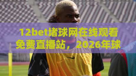 12bet堵球网在线观看免费直播站,2026年球迷必收的观赛新姿势