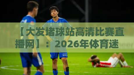 【大发堵球站高清比赛直播网】:2026年体育迷必备的观赛神器,你还没试过?